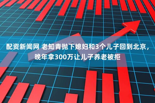配资新闻网 老知青抛下媳妇和3个儿子回到北京，晚年拿300万让儿子养老被拒