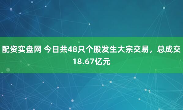 配资实盘网 今日共48只个股发生大宗交易，总成交18.67亿元