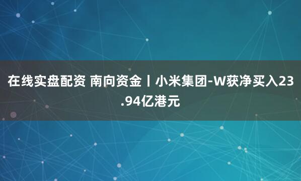 在线实盘配资 南向资金丨小米集团-W获净买入23.94亿港元