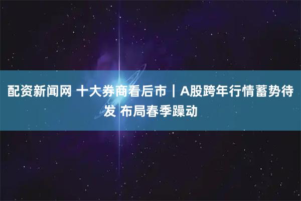配资新闻网 十大券商看后市｜A股跨年行情蓄势待发 布局春季躁动