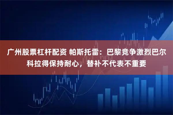 广州股票杠杆配资 帕斯托雷：巴黎竞争激烈巴尔科拉得保持耐心，替补不代表不重要