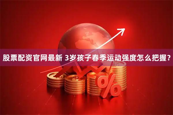 股票配资官网最新 3岁孩子春季运动强度怎么把握？