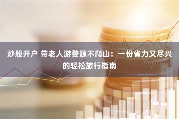 炒股开户 带老人游婺源不爬山：一份省力又尽兴的轻松旅行指南